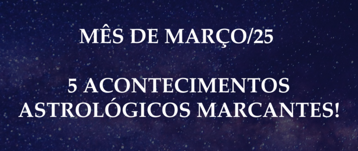 MÊS DE MARÇO/25 – 5 ACONTECIMENTOS ASTROLÓGICOS MARCANTES!